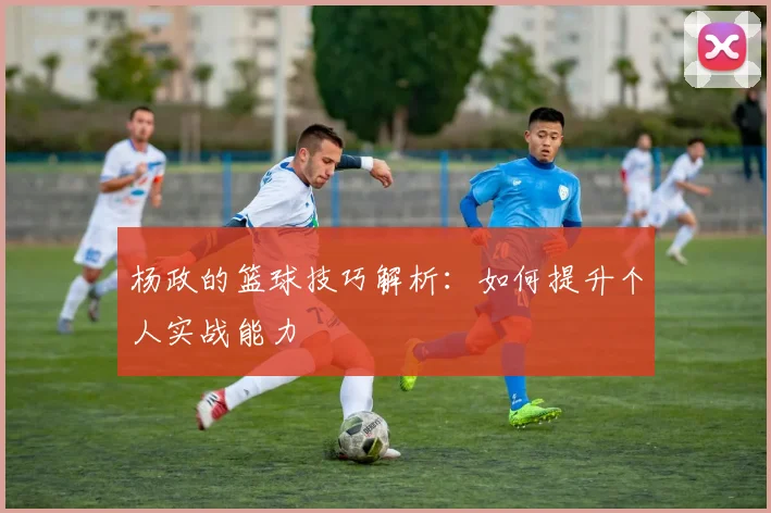 杨政的篮球技巧解析:如何提升个人实战能力