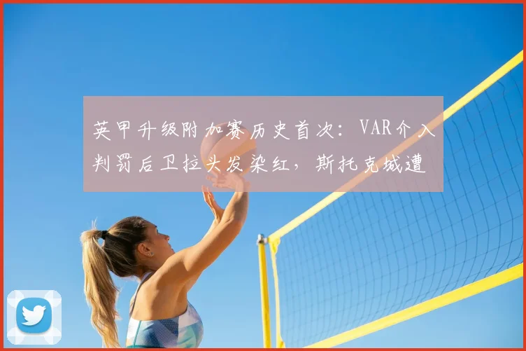英甲升级附加赛历史首次：VAR介入判罚后卫拉头发染红，斯托克城遭遇争议时刻