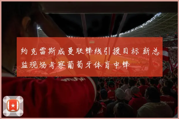 约克雷斯成曼联锋线引援目标 新总监现场考察葡萄牙体育中锋