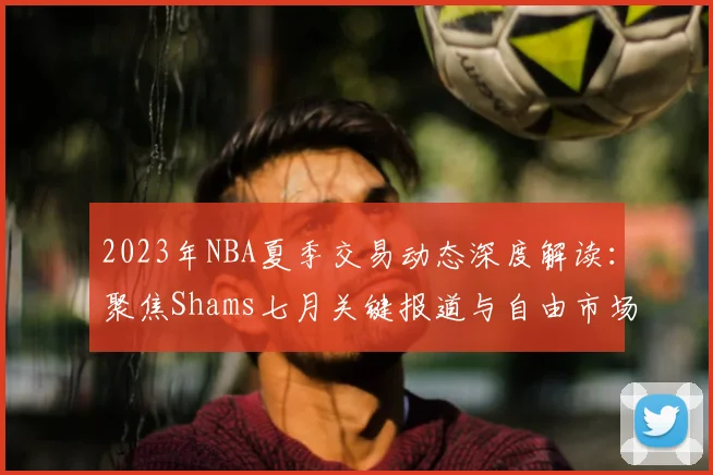 2023年NBA夏季交易动态深度解读：聚焦Shams七月关键报道与自由市场风云