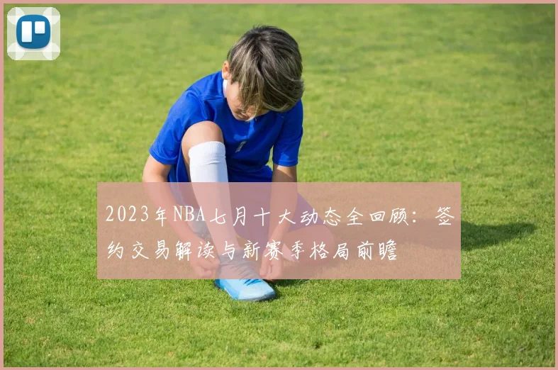 2023年NBA七月十大动态全回顾：签约交易解读与新赛季格局前瞻