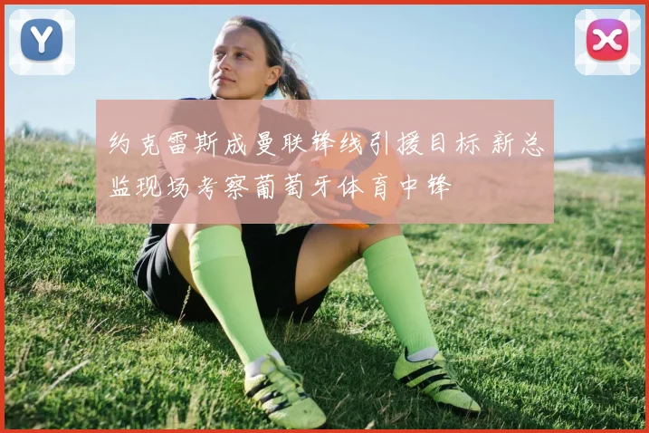约克雷斯成曼联锋线引援目标 新总监现场考察葡萄牙体育中锋