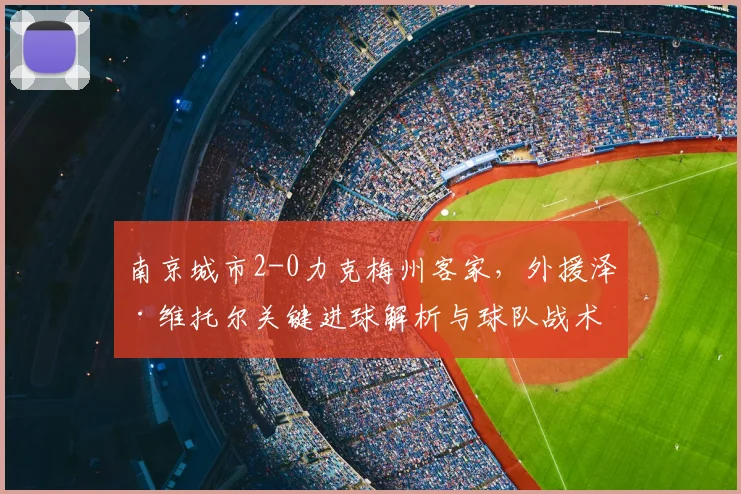 南京城市2-0力克梅州客家,外援泽·维托尔关键进球解析与球队战术分析