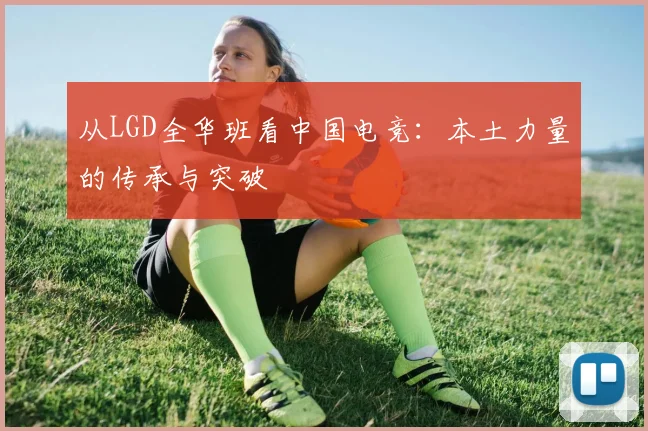 从LGD全华班看中国电竞：本土力量的传承与突破