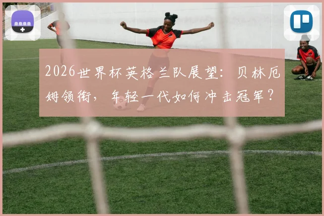 2026世界杯英格兰队展望:贝林厄姆领衔,年轻一代如何冲击冠军?