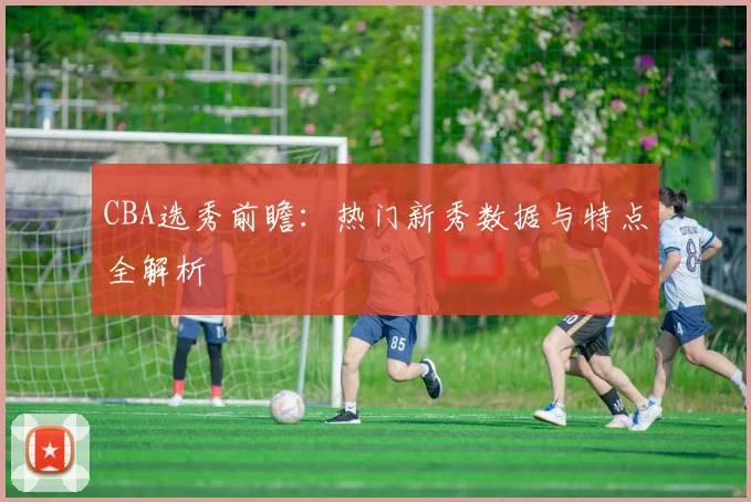 CBA选秀前瞻:热门新秀数据与特点全解析