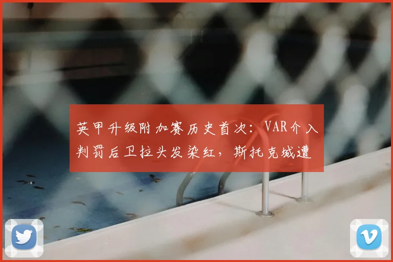 英甲升级附加赛历史首次：VAR介入判罚后卫拉头发染红，斯托克城遭遇争议时刻