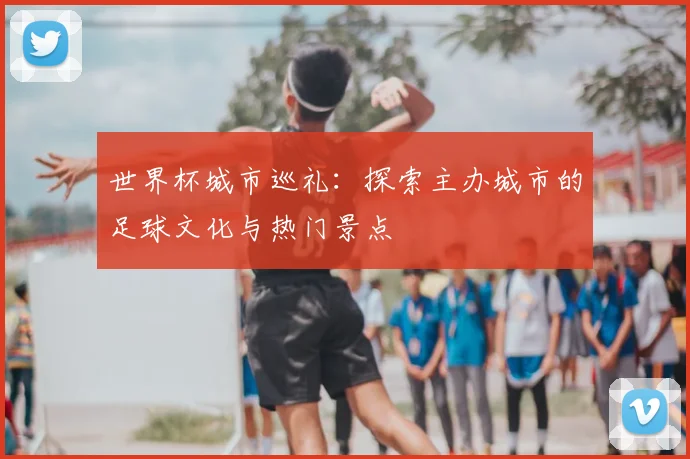 世界杯城市巡礼：探索主办城市的足球文化与热门景点