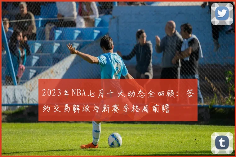2023年NBA七月十大动态全回顾:签约交易解读与新赛季格局前瞻