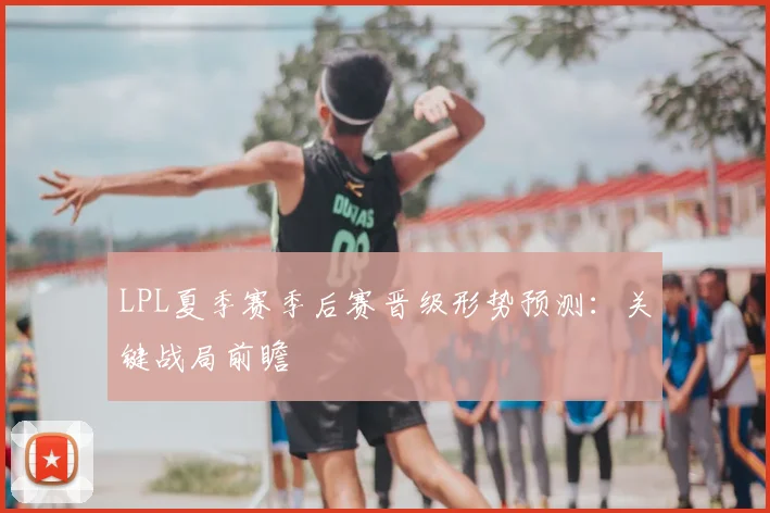 LPL夏季赛季后赛晋级形势预测：关键战局前瞻
