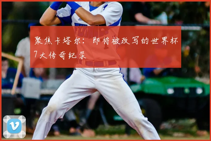 聚焦卡塔尔：即将被改写的世界杯7大传奇纪录